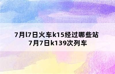 7月l7日火车k15经过哪些站 7月7日k139次列车